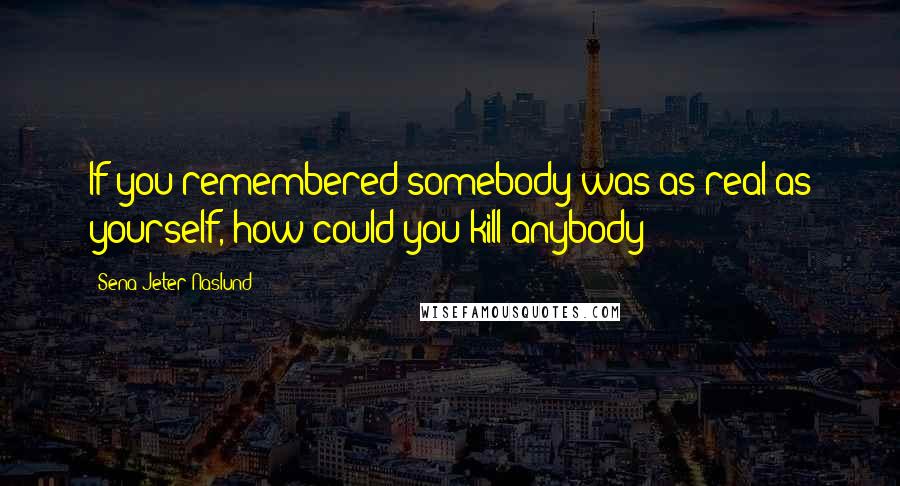 Sena Jeter Naslund Quotes: If you remembered somebody was as real as yourself, how could you kill anybody?