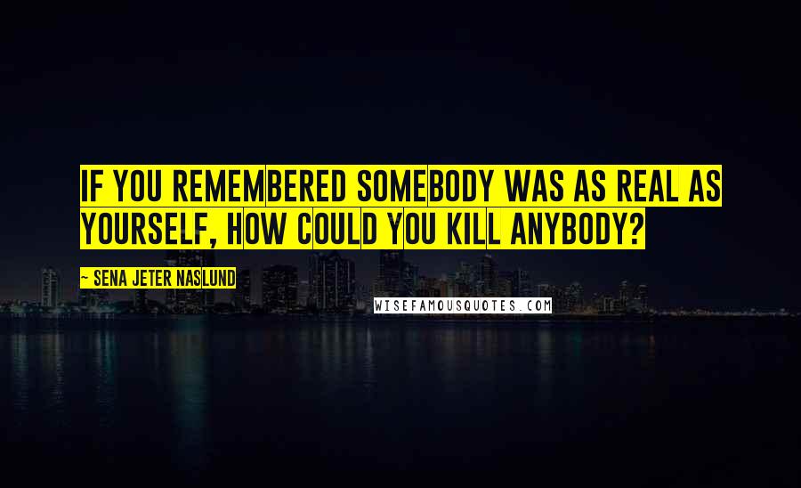 Sena Jeter Naslund Quotes: If you remembered somebody was as real as yourself, how could you kill anybody?