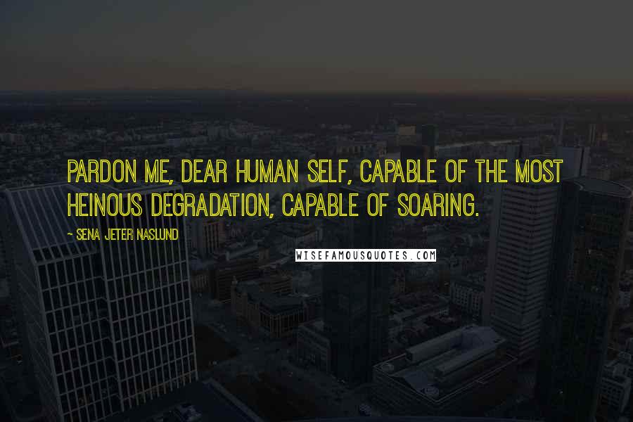 Sena Jeter Naslund Quotes: Pardon me, dear human self, capable of the most heinous degradation, capable of soaring.