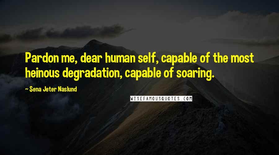 Sena Jeter Naslund Quotes: Pardon me, dear human self, capable of the most heinous degradation, capable of soaring.