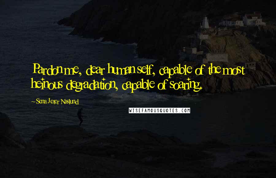 Sena Jeter Naslund Quotes: Pardon me, dear human self, capable of the most heinous degradation, capable of soaring.