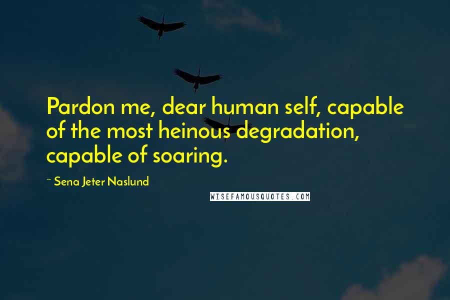 Sena Jeter Naslund Quotes: Pardon me, dear human self, capable of the most heinous degradation, capable of soaring.