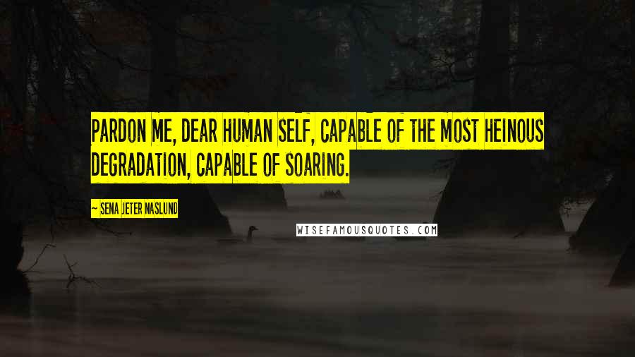 Sena Jeter Naslund Quotes: Pardon me, dear human self, capable of the most heinous degradation, capable of soaring.