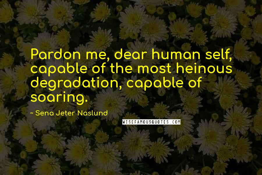 Sena Jeter Naslund Quotes: Pardon me, dear human self, capable of the most heinous degradation, capable of soaring.