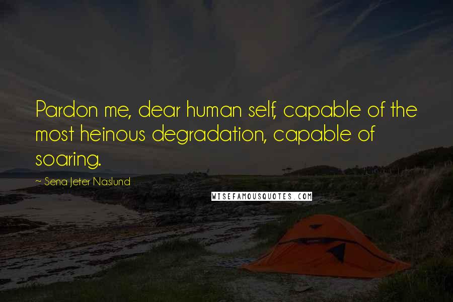 Sena Jeter Naslund Quotes: Pardon me, dear human self, capable of the most heinous degradation, capable of soaring.