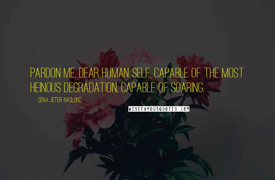 Sena Jeter Naslund Quotes: Pardon me, dear human self, capable of the most heinous degradation, capable of soaring.