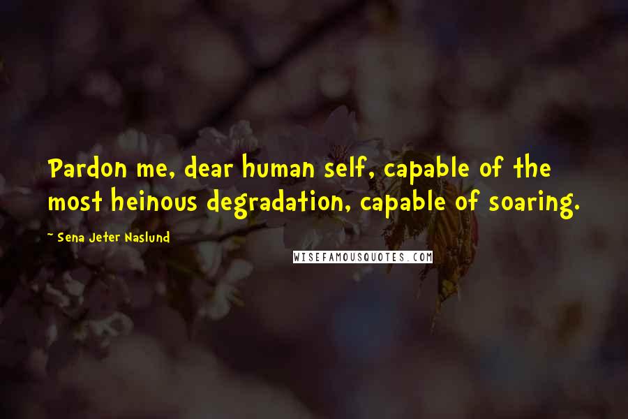 Sena Jeter Naslund Quotes: Pardon me, dear human self, capable of the most heinous degradation, capable of soaring.