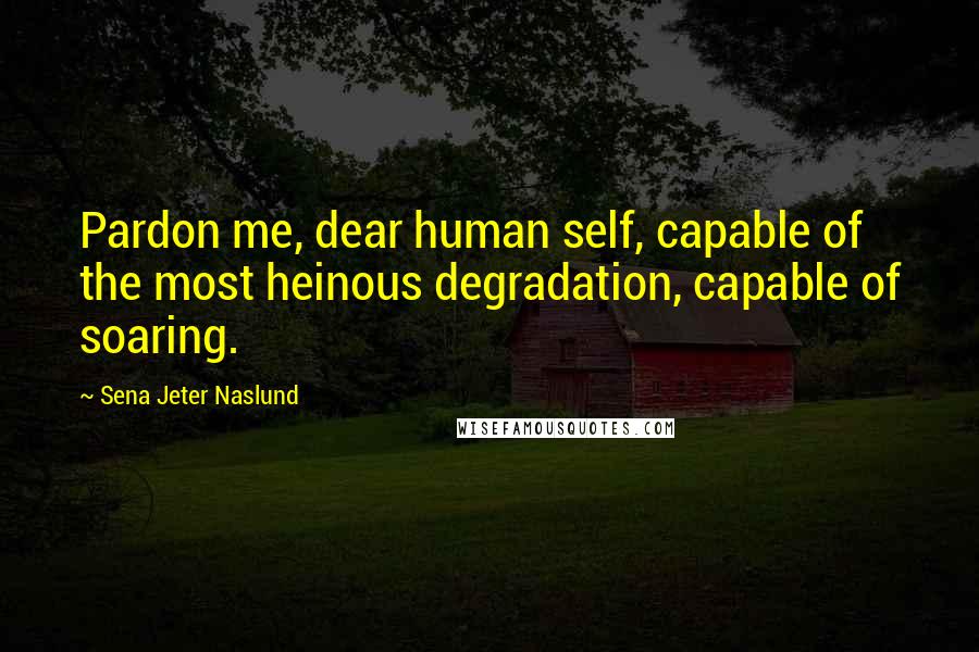 Sena Jeter Naslund Quotes: Pardon me, dear human self, capable of the most heinous degradation, capable of soaring.