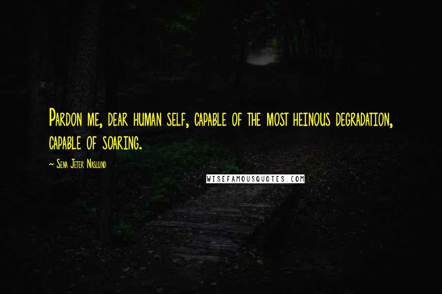 Sena Jeter Naslund Quotes: Pardon me, dear human self, capable of the most heinous degradation, capable of soaring.