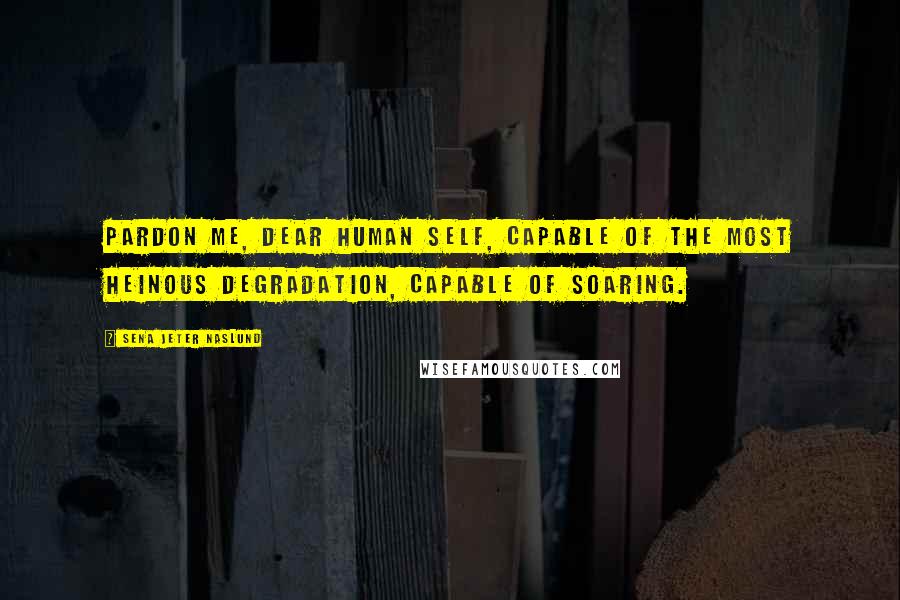 Sena Jeter Naslund Quotes: Pardon me, dear human self, capable of the most heinous degradation, capable of soaring.