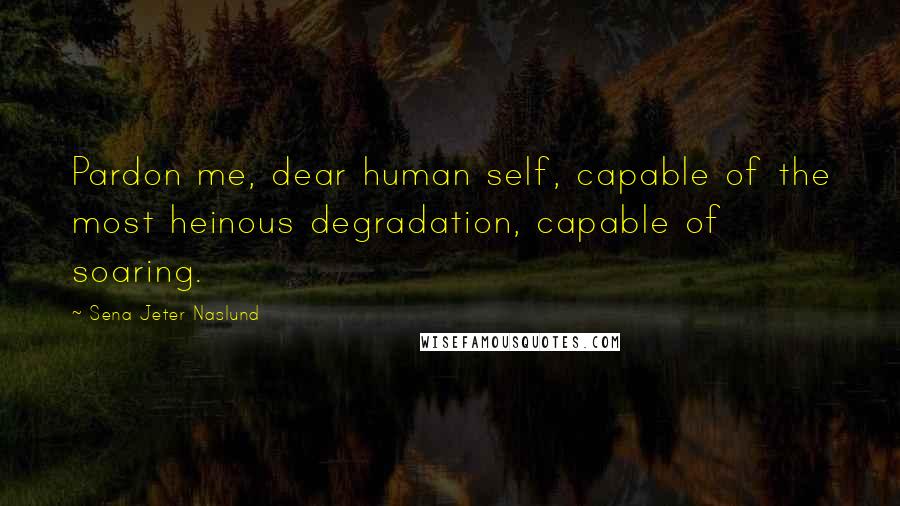 Sena Jeter Naslund Quotes: Pardon me, dear human self, capable of the most heinous degradation, capable of soaring.