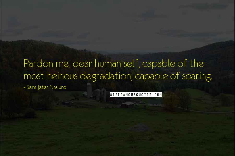 Sena Jeter Naslund Quotes: Pardon me, dear human self, capable of the most heinous degradation, capable of soaring.