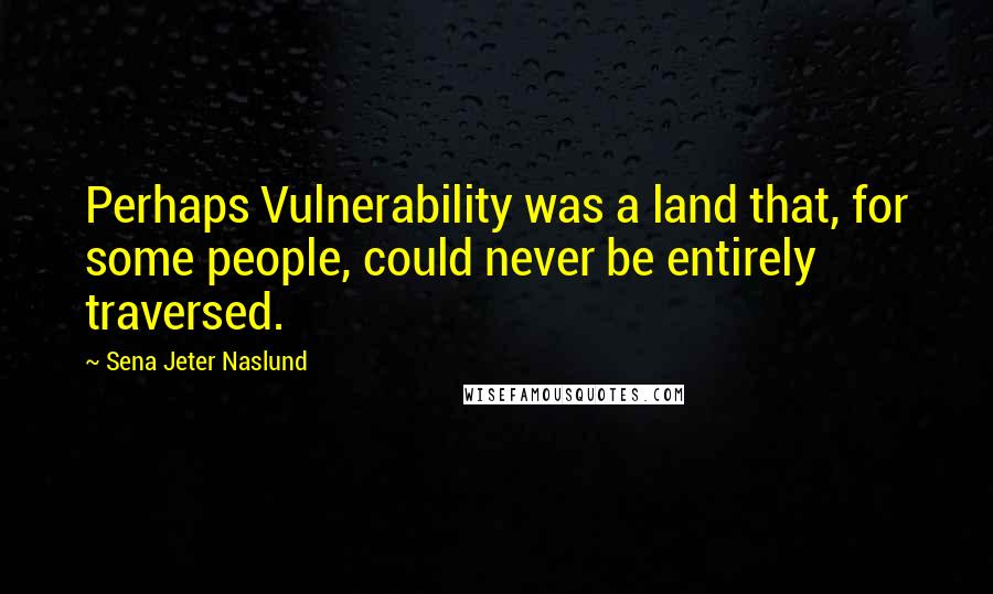 Sena Jeter Naslund Quotes: Perhaps Vulnerability was a land that, for some people, could never be entirely traversed.