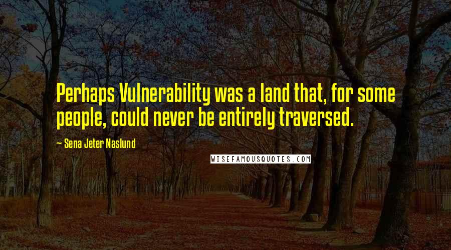 Sena Jeter Naslund Quotes: Perhaps Vulnerability was a land that, for some people, could never be entirely traversed.