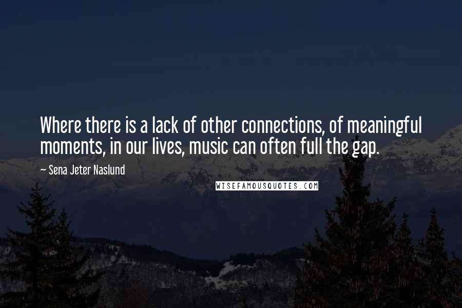 Sena Jeter Naslund Quotes: Where there is a lack of other connections, of meaningful moments, in our lives, music can often full the gap.