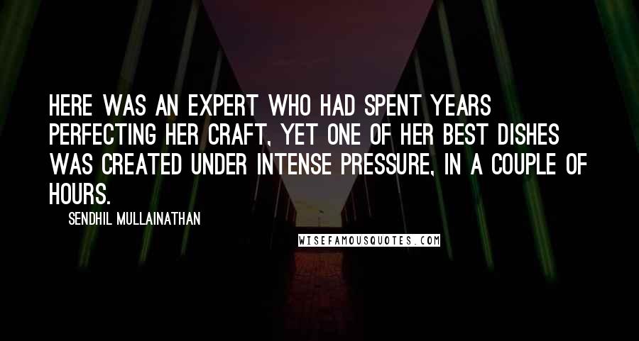 Sendhil Mullainathan Quotes: Here was an expert who had spent years perfecting her craft, yet one of her best dishes was created under intense pressure, in a couple of hours.