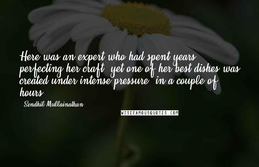 Sendhil Mullainathan Quotes: Here was an expert who had spent years perfecting her craft, yet one of her best dishes was created under intense pressure, in a couple of hours.