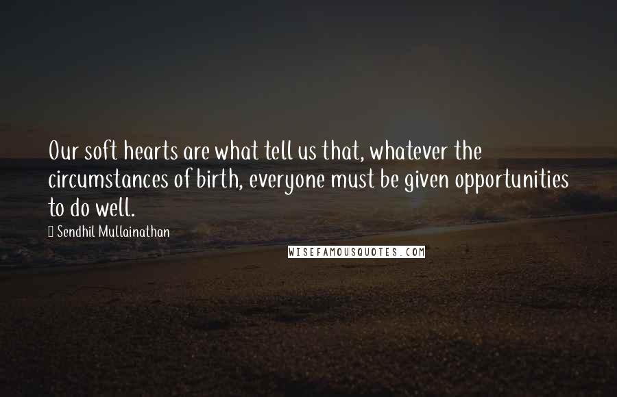 Sendhil Mullainathan Quotes: Our soft hearts are what tell us that, whatever the circumstances of birth, everyone must be given opportunities to do well.