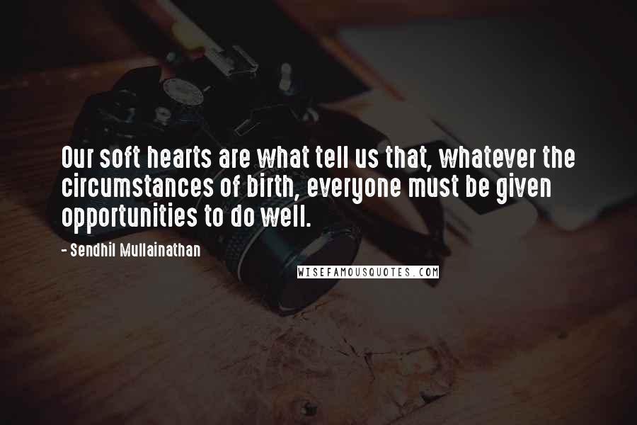 Sendhil Mullainathan Quotes: Our soft hearts are what tell us that, whatever the circumstances of birth, everyone must be given opportunities to do well.
