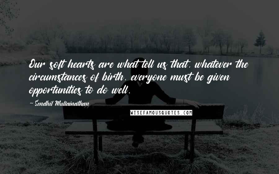 Sendhil Mullainathan Quotes: Our soft hearts are what tell us that, whatever the circumstances of birth, everyone must be given opportunities to do well.