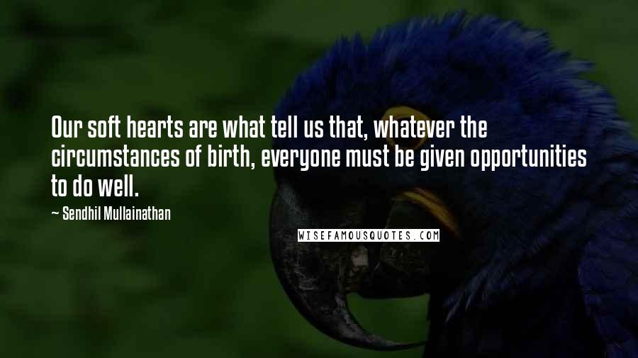 Sendhil Mullainathan Quotes: Our soft hearts are what tell us that, whatever the circumstances of birth, everyone must be given opportunities to do well.