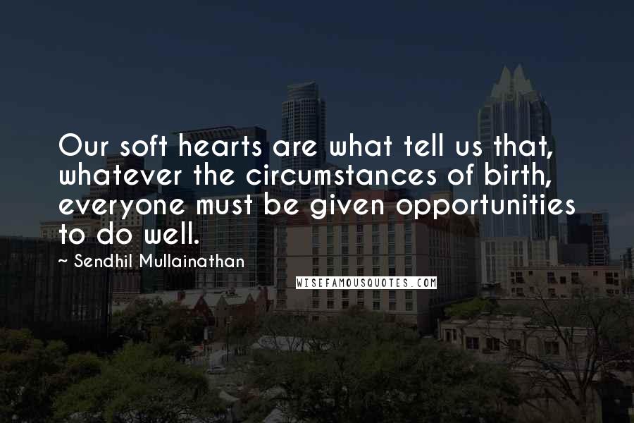 Sendhil Mullainathan Quotes: Our soft hearts are what tell us that, whatever the circumstances of birth, everyone must be given opportunities to do well.