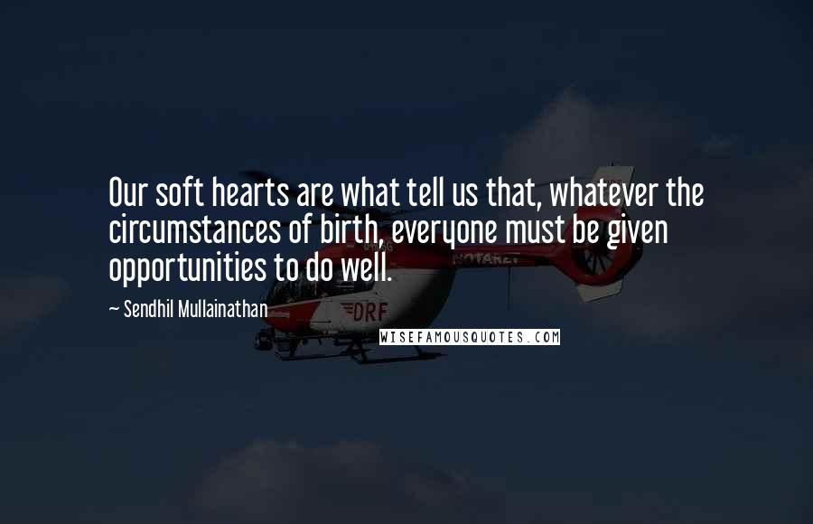 Sendhil Mullainathan Quotes: Our soft hearts are what tell us that, whatever the circumstances of birth, everyone must be given opportunities to do well.