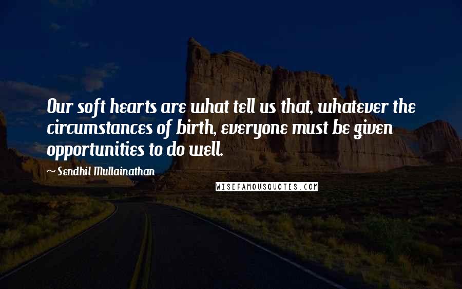 Sendhil Mullainathan Quotes: Our soft hearts are what tell us that, whatever the circumstances of birth, everyone must be given opportunities to do well.