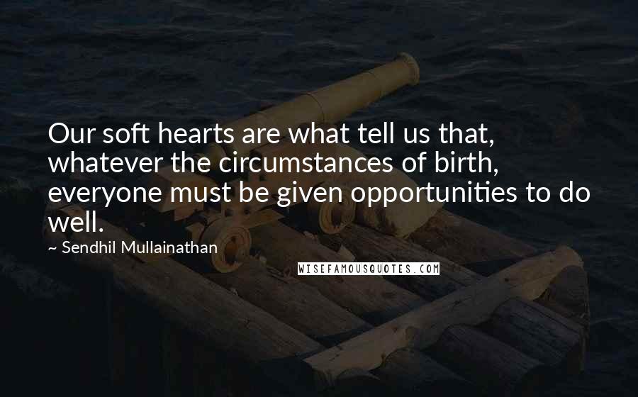 Sendhil Mullainathan Quotes: Our soft hearts are what tell us that, whatever the circumstances of birth, everyone must be given opportunities to do well.