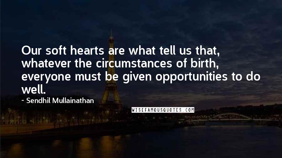 Sendhil Mullainathan Quotes: Our soft hearts are what tell us that, whatever the circumstances of birth, everyone must be given opportunities to do well.