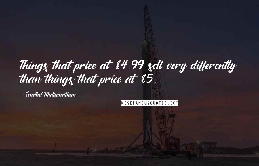 Sendhil Mullainathan Quotes: Things that price at $4.99 sell very differently than things that price at $5.