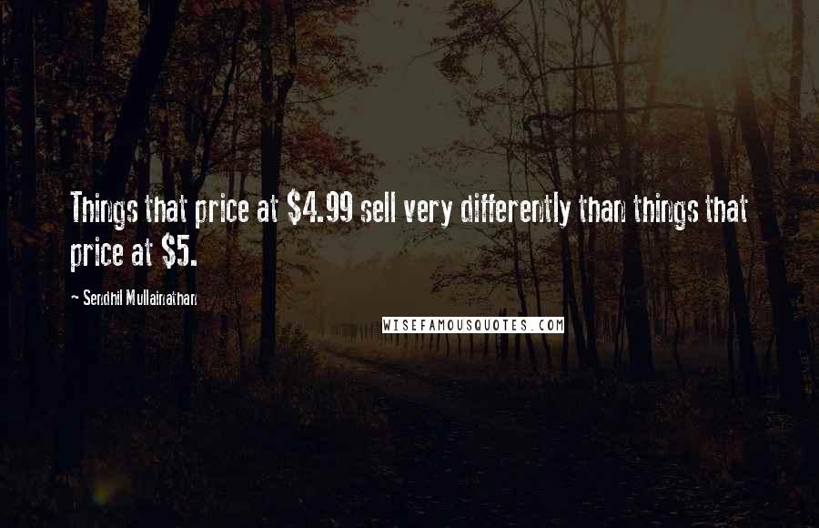 Sendhil Mullainathan Quotes: Things that price at $4.99 sell very differently than things that price at $5.