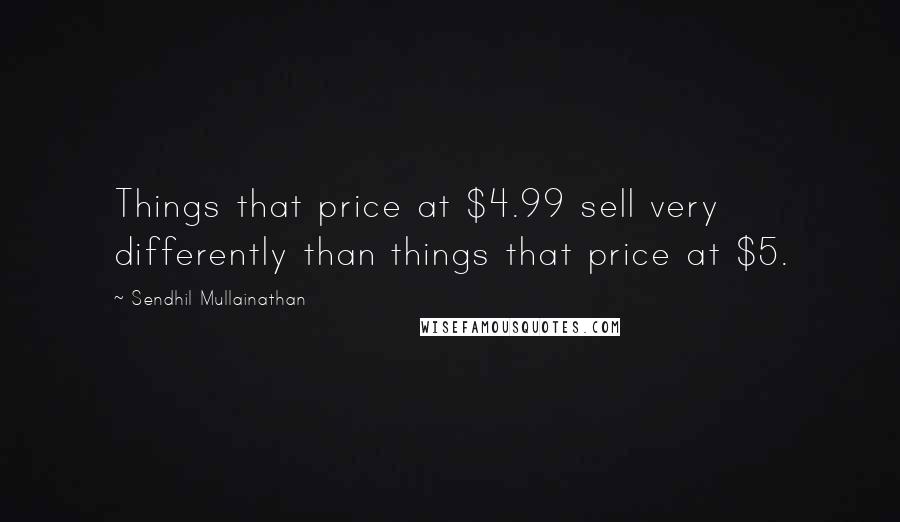 Sendhil Mullainathan Quotes: Things that price at $4.99 sell very differently than things that price at $5.