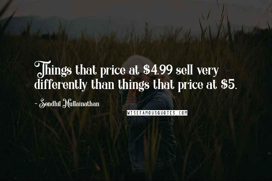 Sendhil Mullainathan Quotes: Things that price at $4.99 sell very differently than things that price at $5.