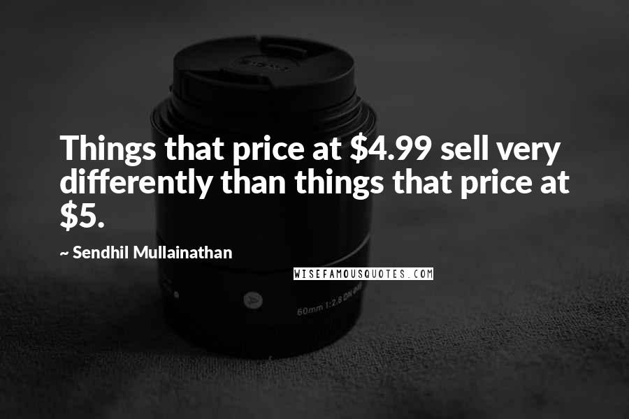 Sendhil Mullainathan Quotes: Things that price at $4.99 sell very differently than things that price at $5.