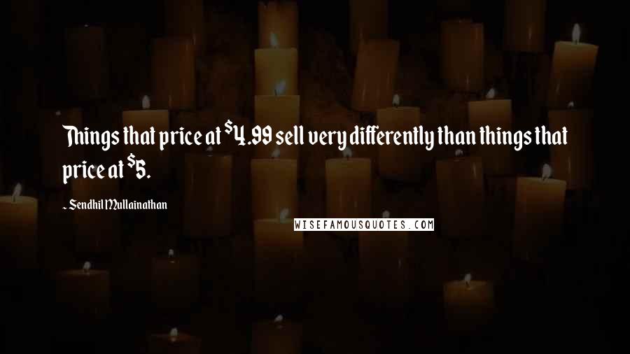 Sendhil Mullainathan Quotes: Things that price at $4.99 sell very differently than things that price at $5.