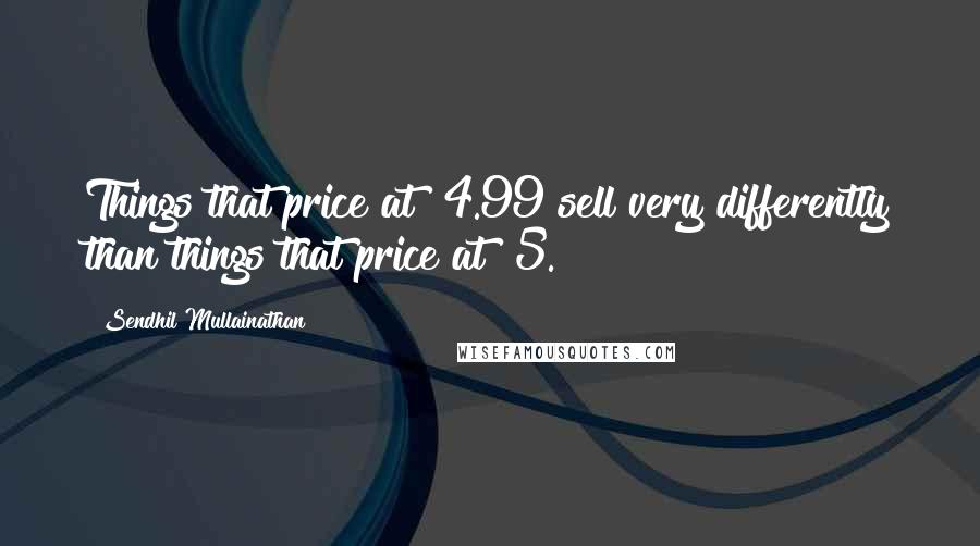 Sendhil Mullainathan Quotes: Things that price at $4.99 sell very differently than things that price at $5.