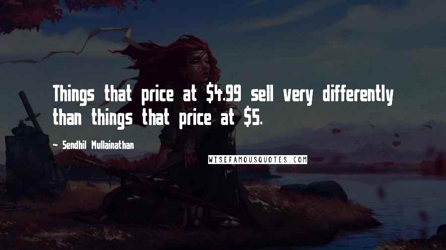 Sendhil Mullainathan Quotes: Things that price at $4.99 sell very differently than things that price at $5.
