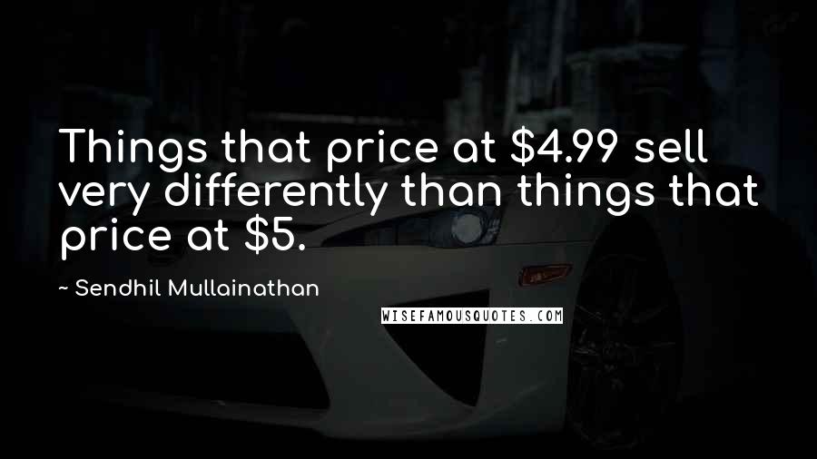 Sendhil Mullainathan Quotes: Things that price at $4.99 sell very differently than things that price at $5.