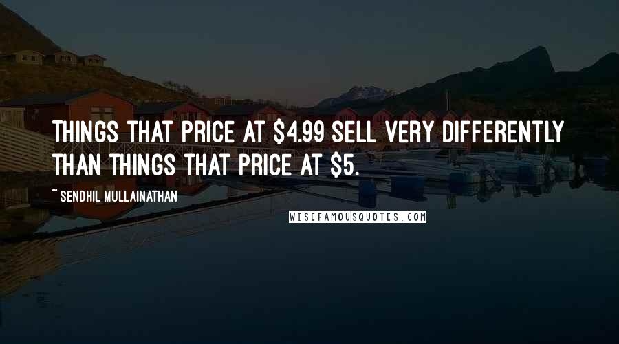 Sendhil Mullainathan Quotes: Things that price at $4.99 sell very differently than things that price at $5.