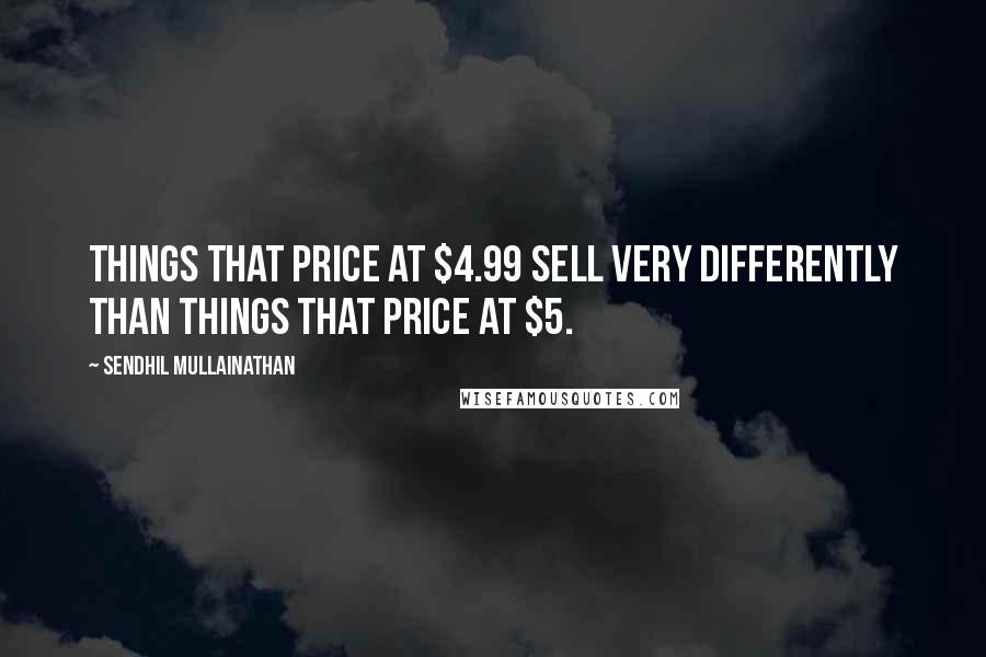 Sendhil Mullainathan Quotes: Things that price at $4.99 sell very differently than things that price at $5.