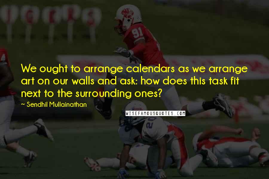 Sendhil Mullainathan Quotes: We ought to arrange calendars as we arrange art on our walls and ask: how does this task fit next to the surrounding ones?