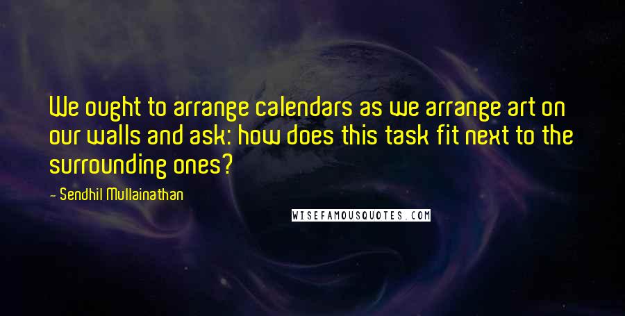 Sendhil Mullainathan Quotes: We ought to arrange calendars as we arrange art on our walls and ask: how does this task fit next to the surrounding ones?