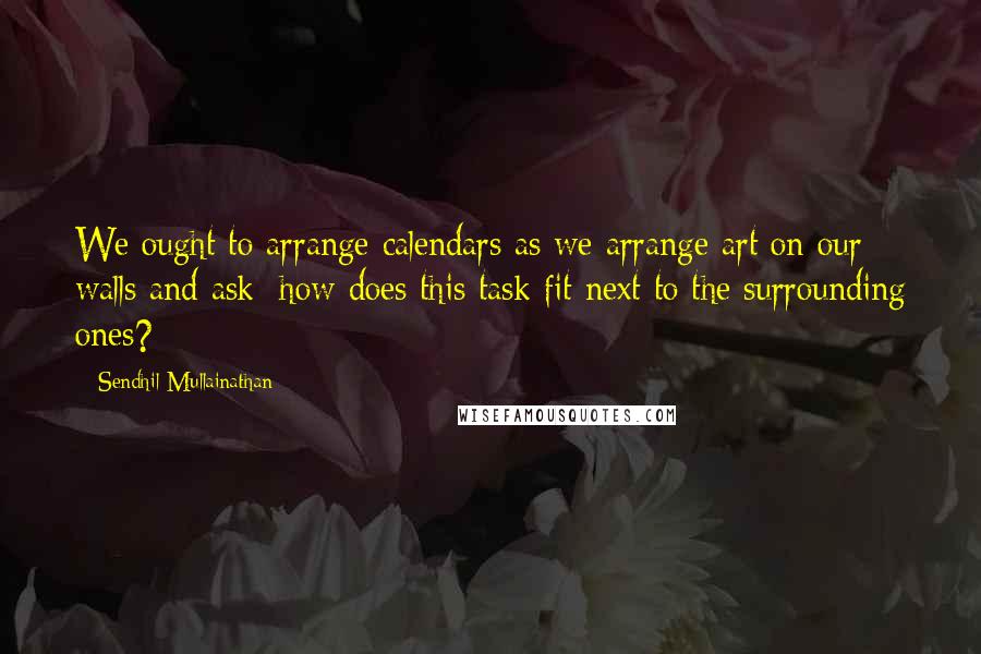 Sendhil Mullainathan Quotes: We ought to arrange calendars as we arrange art on our walls and ask: how does this task fit next to the surrounding ones?