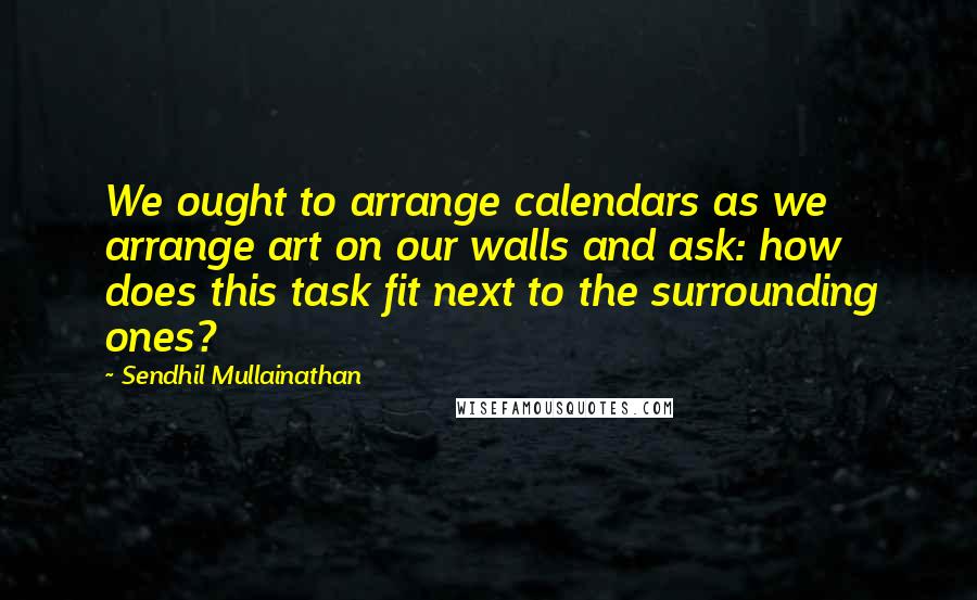 Sendhil Mullainathan Quotes: We ought to arrange calendars as we arrange art on our walls and ask: how does this task fit next to the surrounding ones?