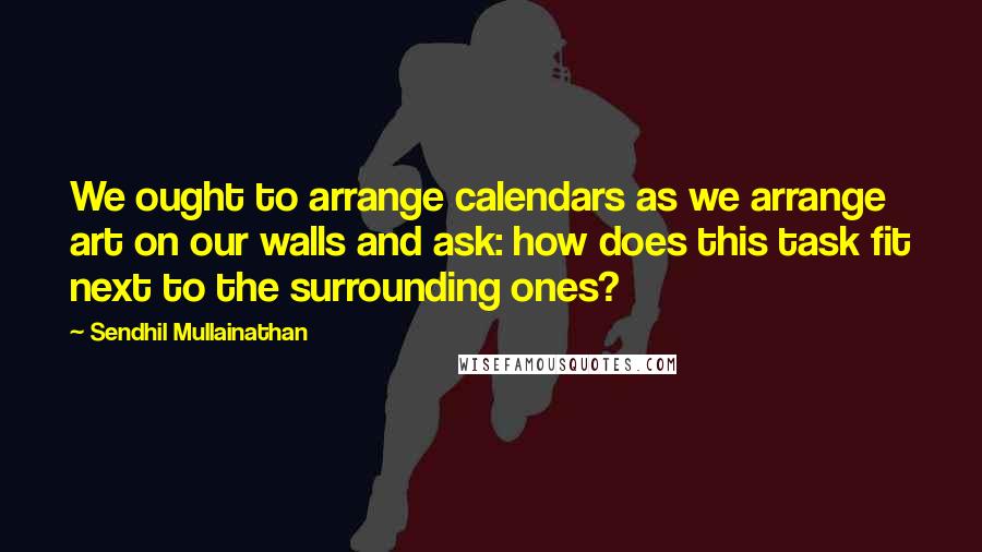 Sendhil Mullainathan Quotes: We ought to arrange calendars as we arrange art on our walls and ask: how does this task fit next to the surrounding ones?