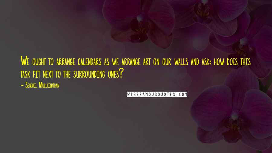 Sendhil Mullainathan Quotes: We ought to arrange calendars as we arrange art on our walls and ask: how does this task fit next to the surrounding ones?