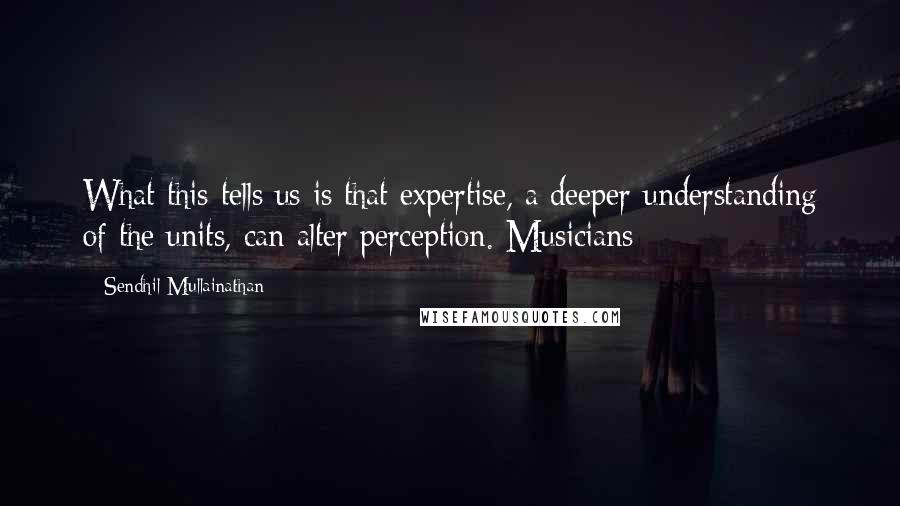 Sendhil Mullainathan Quotes: What this tells us is that expertise, a deeper understanding of the units, can alter perception. Musicians