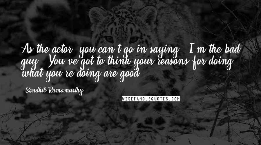 Sendhil Ramamurthy Quotes: As the actor, you can't go in saying, 'I'm the bad guy.' You've got to think your reasons for doing what you're doing are good.