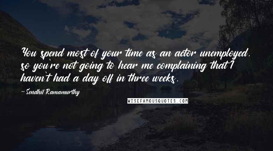 Sendhil Ramamurthy Quotes: You spend most of your time as an actor unemployed, so you're not going to hear me complaining that I haven't had a day off in three weeks.